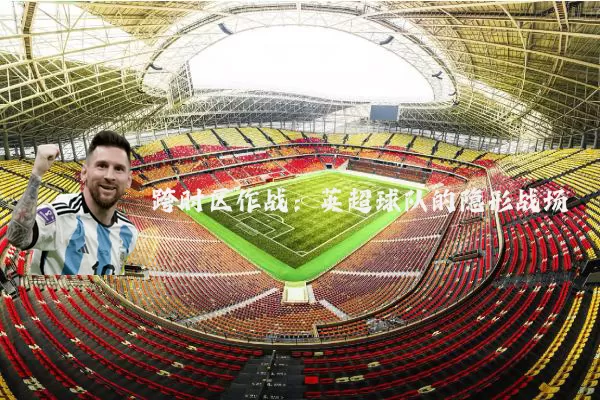 跨时区作战:英超球队的隐形战场