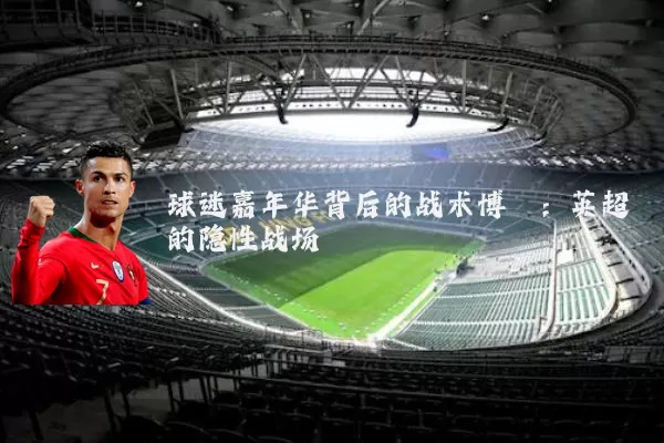 球迷嘉年华背后的战术博弈:英超的隐性战场