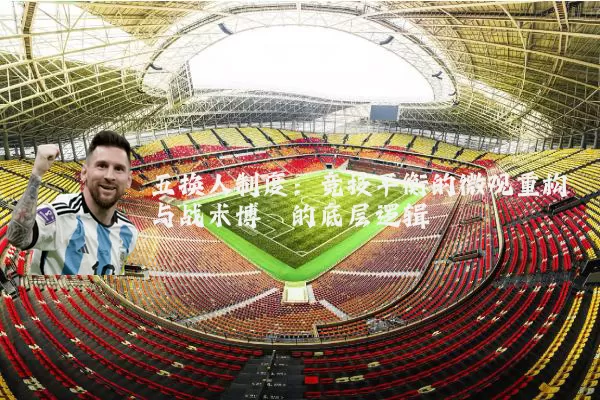 五换人制度:竞技平衡的微观重构与战术博弈的底层逻辑